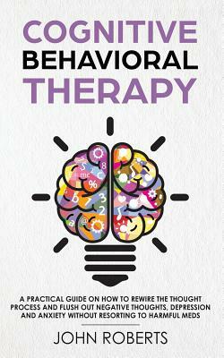 Cognitive Behavioral Therapy: How to Rewire the Thought Process and Flush out Negative Thoughts, Depression, and Anxiety, Without Resorting to Harmf by John Roberts