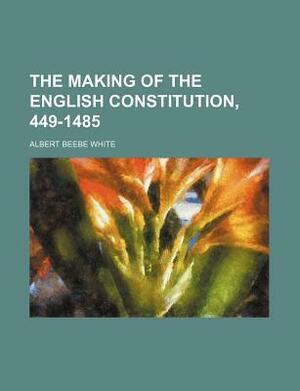 The Making of the English Constitution, 449-1485 by Albert Beebe White