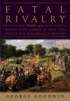 Fatal Rivalry: Flodden, 1513: Henry VIII and James IV and the Battle for Renaissance Britain by George Goodwin