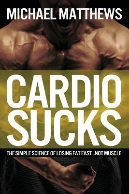 Cardio Sucks: The Simple Science of Losing Fat Fast...Not Muscle by Michael Matthews