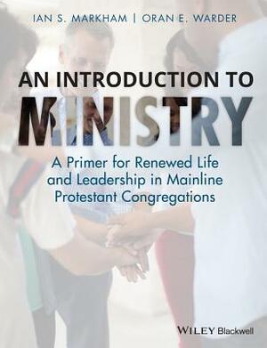 An Introduction to Ministry: A Primer for Renewed Life and Leadership in Mainline Protestant Congregations by Ian S. Markham, Oran E. Warder