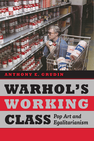 Warhol's Working Class: Pop Art and Egalitarianism by Anthony E. Grudin