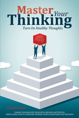 Master Your Thinking: Turn On Healthy Thoughts, Change Your Negative Thoughts & Become A Better You. Simple Guide How To Overcome Thinking T by Alexander Parker