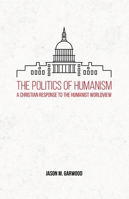 The Politics of Humanism: A Christian Response to the Humanist Worldview by Jason M. Garwood