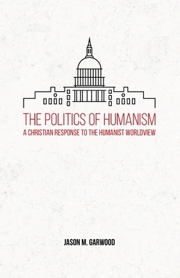 The Politics of Humanism: A Christian Response to the Humanist Worldview by Jason M. Garwood