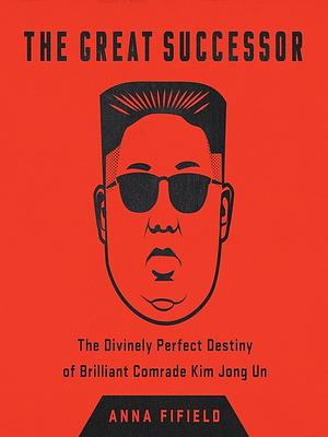 The Great Successor: The Divinely Perfect Destiny of Brilliant Comrade Kim Jong Un by Anna Fifield