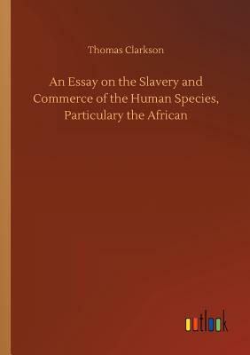 An Essay on the Slavery and Commerce of the Human Species, Particulary the African by Thomas Clarkson