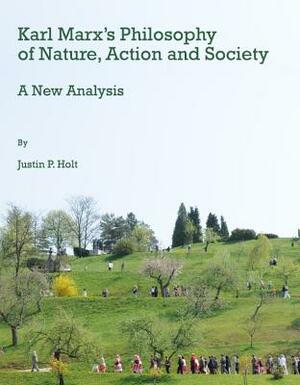 Karl Marx's Philosophy of Nature, Action and Society: A New Analysis by Justin Holt