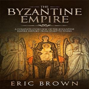 The Byzantine Empire: A Complete Overview Of The Byzantine Empire History from Start to Finish by Eric Brown