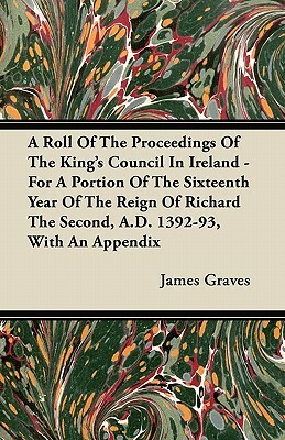 A Roll Of The Proceedings Of The King's Council In Ireland - For A Portion Of The Sixteenth Year Of The Reign Of Richard The Second, A.D. 1392-93, Wit by James Graves