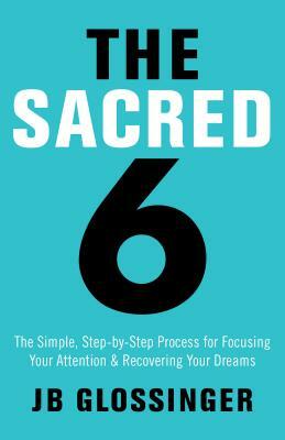 The Sacred 6: The Simple Step-By-Step Process for Focusing Your Attention and Recovering Your Dreams by Jb Glossinger