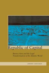 Republic of Capital: Buenos Aires and the Legal Transformation of the Atlantic World by Jeremy Adelman