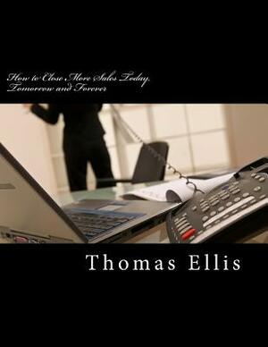 How to Close More Sales Today, Tomorrow and Forever: A Repeatable System that Guarantees Great Results by Thomas Ellis