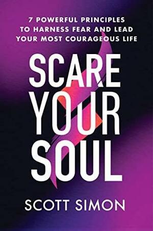 Scare Your Soul: 7 Powerful Principles to Harness Fear and Lead Your Most Courageous Life by Scott Simon, Scott Simon
