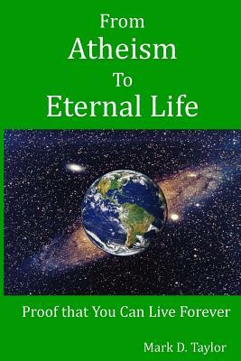 From Atheism to Eternal Life: Proof that You Can Live Forever by Mark D. Taylor