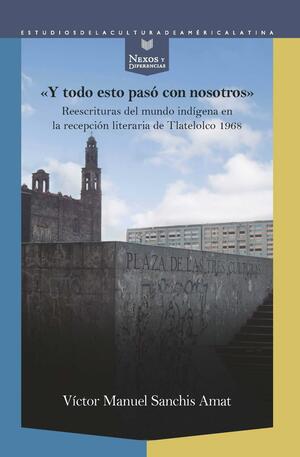 "Y todo esto pasó con nosotros": reescrituras del mundo indígena en la recepción literaria de Tlatelolco 1968 by Víctor Manuel Sanchis Amat