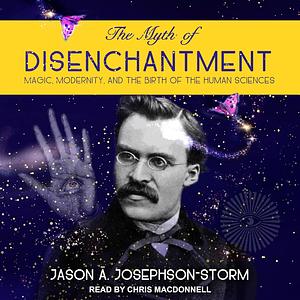 The Myth of Disenchantment: Magic, Modernity, and the Birth of the Human Sciences by Jason Ananda, Josephson Storm