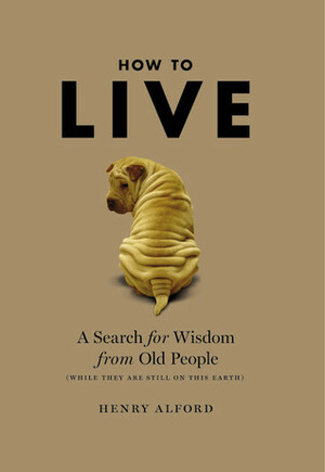 How to Live: A Search for Wisdom from Old People (While They Are Still on This Earth) by Henry Alford
