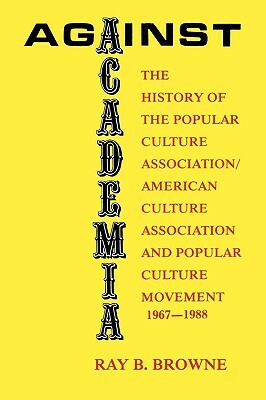 Against Academia: The History of the Popular Culture Association/American Culture Association and the Popular Culture Movement 1967-1988 by Ray B. Browne