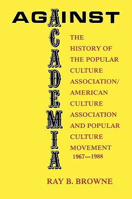 Against Academia: The History of the Popular Culture Association/American Culture Association and the Popular Culture Movement 1967-1988 by Ray B. Browne