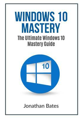 Windows 10 Mastery: The Ultimate Windows 10 Mastery Guide by Jonathan Bates