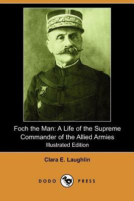 Foch the Man: A Life of the Supreme Commander of the Allied Armies (Illustrated Edition) (Dodo Press) by Clara E. Laughlin