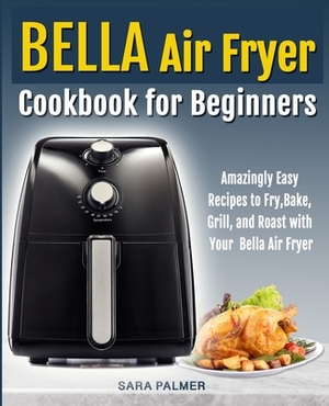 BELLA Air Fryer Cookbook for Beginners: Amazingly Easy Recipes to Fry, Bake, Grill, and Roast with Your Bella Air Fryer by Sara Palmer