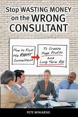 Stop Wasting Money on the Wrong Consultant: How to Pick the Right Consultant to Create Huge Profits and Long-term ROI by Pete Winiarski