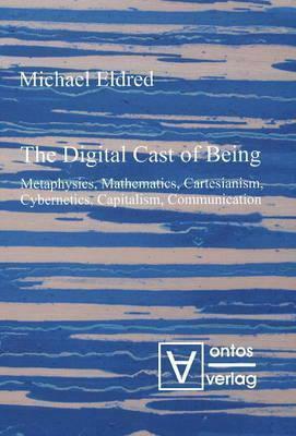 Digital Cast Of Being: Metaphysics, Mathematics, Cartesianism, Cybernetics, Capitalism And Communication by Michael Eldred