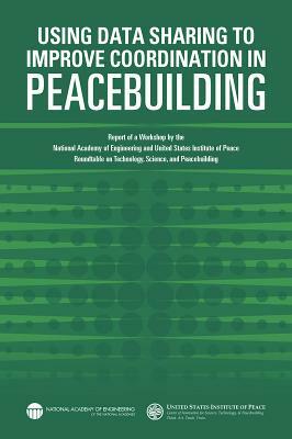 Using Data Sharing to Improve Coordination in Peacebuilding: Report of a Workshop by the National Academy of Engineering and United States Institute o by National Academy of Engineering, United States Institute of Peace