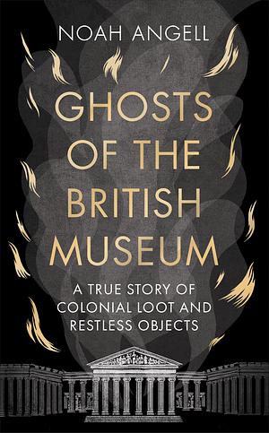 Ghosts of the British Museum: A True Story of Colonial Loot and Restless Objects by Noah Angell