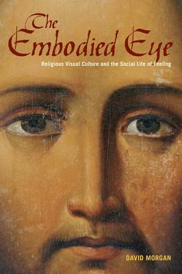 The Embodied Eye: Religious Visual Culture and the Social Life of Feeling by David Morgan