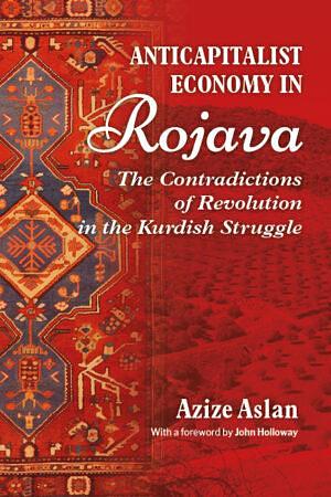 Anti-Capitalist Economy in Rojava: The Contradictions of Revolution in the Kurdish Struggle by Azize Aslan