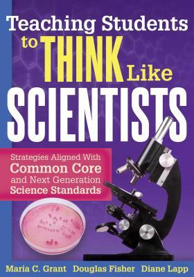 Teaching Students to Think Like Scientists: Strategies Aligned with Common Core and Next Generation Science Standards by Maria C. Grant, Diane Lapp, Douglas Fisher
