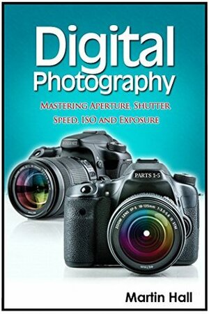 Digital Photography: Mastering Aperture, Shutter Speed, ISO and Exposure (Digital Photography, digital photography for dummies, digital photography book) by Martin Hall