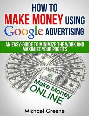 How To Make Money Using Google Advertising: An Easy-Guide To Minimize The Work And Maximize Your Profits Using Google AdWords & AdSense by Michael Greene