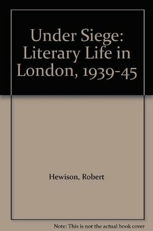 Under Siege: Literary Life in London, 1939-45 by Robert Hewison
