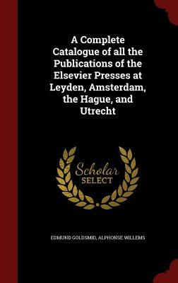 A Complete Catalogue of All the Publications of the Elsevier Presses at Leyden, Amsterdam, the Hague, and Utrecht by Alphonse Willems, Edmund Goldsmid