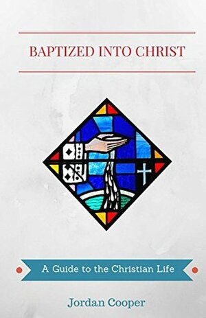 Baptized into Christ: A Guide to the Christian Life by Jordan B. Cooper