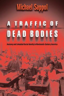 A Traffic of Dead Bodies: Anatomy and Embodied Social Identity in Nineteenth-Century America by Michael Sappol