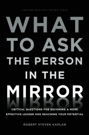 What to Ask the Person in the Mirror: Critical Questions for Becoming a More Effective Leader and Reaching Your Potential by Robert S. Kaplan