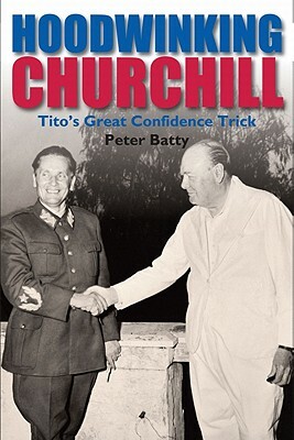 Hoodwinking Churchill: Tito's Great Confidence Trick by Peter Batty