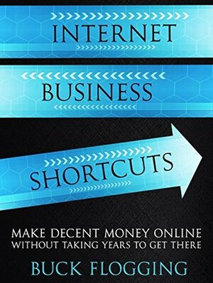 Internet Business Shortcuts: Make Decent Money Online Without Taking Years to Get There by Buck Flogging