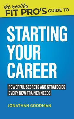 The Wealthy Fit Pro's Guide to Starting Your Career: Powerful Secrets and Strategies Every New Trainer Needs by Jonathan Goodman