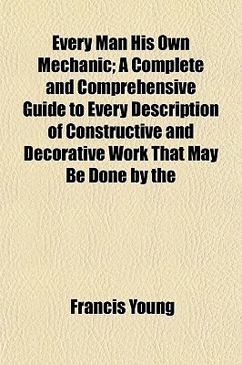 Every Man His Own Mechanic; A Complete and Comprehensive Guide to Every Description of Constructive and Decorative Work That May Be Done by the by Francis Young