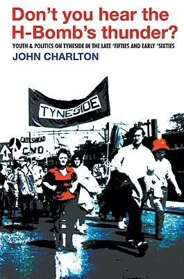 Don't You Hear the H-Bomb's Thunder?: Youth & Politics on Tyneside in the Late 'Fifties and Early 'Sixties by John Charlton