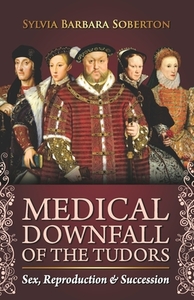 Medical Downfall of the Tudors: Sex, Reproduction & Succession by Sylvia Barbara Soberton