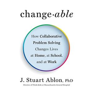 Changeable  How Collaborative Problem Solving Changes Lives at Home, at School, and at Work by J. Stuart Ablon