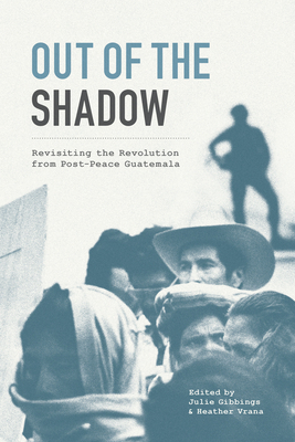 Out of the Shadow: Revisiting the Revolution from Post-Peace Guatemala by Julie Gibbings, Heather Vrana