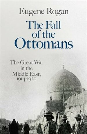 The Fall of the Ottomans: The Great War in the Middle East 1914-1920 by Eugene Rogan